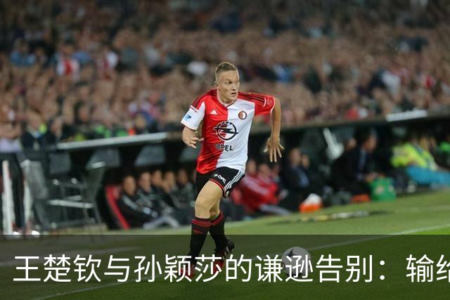 王楚钦与孙颖莎的谦逊告别：输给后辈，却赢得了尊重与理解